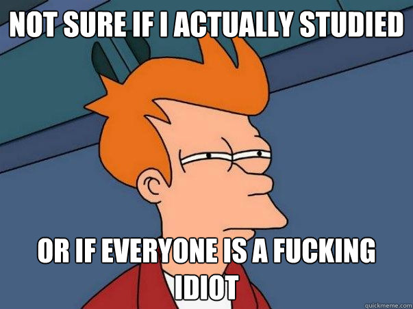Not sure if i actually studied  or if everyone is a fucking idiot  Not sure Fry