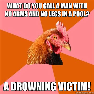 What do you call a man with no arms and no legs in a pool? A DROWNING VICTIM! - What do you call a man with no arms and no legs in a pool? A DROWNING VICTIM!  Anti-Joke Chicken