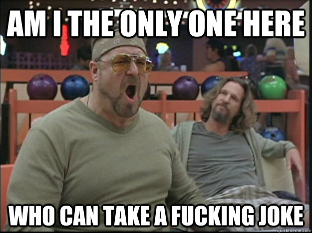 am i the only one here who can take a fucking joke  Goodman rage