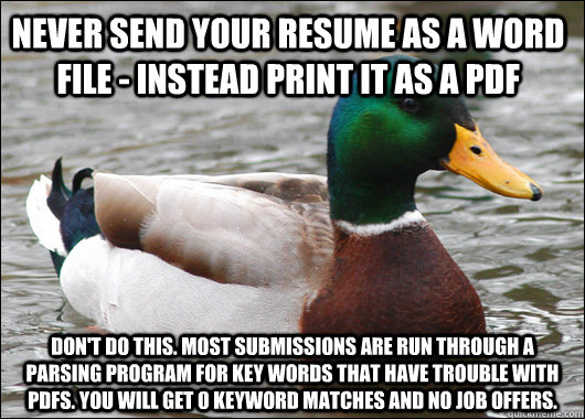 Never send your resume as a word file - Instead print it as a PDF Don't do this. Most submissions are run through a parsing program for key words that have trouble with PDFs. You will get 0 keyword matches and no job offers.   Actual Advice Mallard
