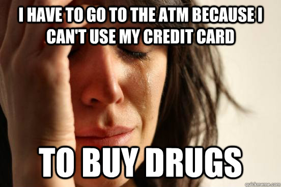 i have to go to the atm because i can't use my credit card to buy drugs  First World Problems