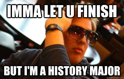 Imma let u finish but i'm a history major  