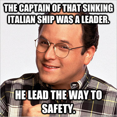 The Captain of that sinking Italian ship was a leader. He lead the way to safety.  George costanza