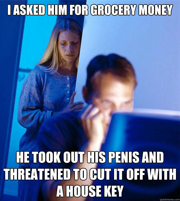 I ASKED HIM FOR GROCERY MONEY HE TOOK OUT HIS PENIS AND THREATENED TO CUT IT OFF WITH A HOUSE KEY  Redditors Wife