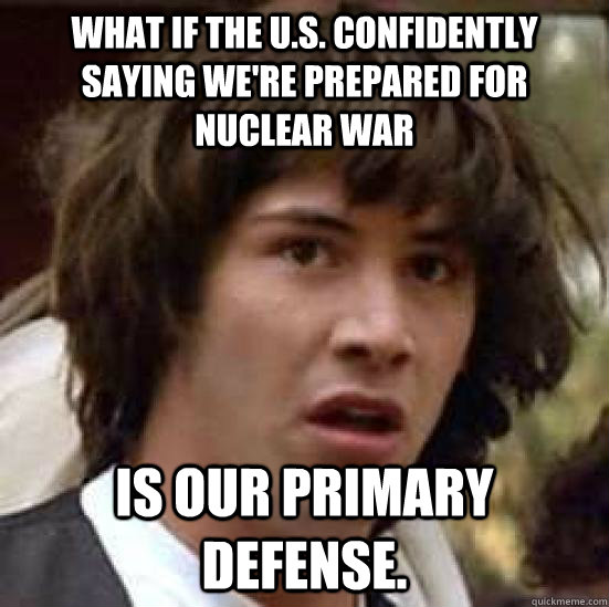 what if the u.s. confidently saying we're prepared for nuclear war is our primary defense. - what if the u.s. confidently saying we're prepared for nuclear war is our primary defense.  conspiracy keanu