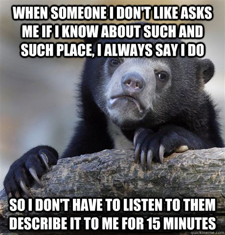 when someone I don't like asks me if I know about such and such place, I always say I do So I don't have to listen to them describe it to me for 15 minutes  Confession Bear