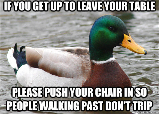 If you get up to leave your table Please push your chair in so people walking past don't trip  Actual Advice Mallard