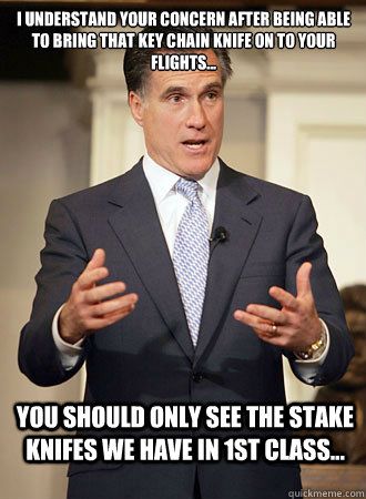 I understand your concern after being able to bring that key chain knife on to your flights... You should only see the stake knifes we have in 1st class...  Relatable Romney