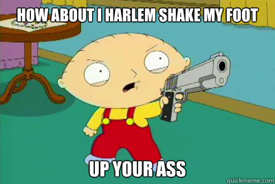 how about i harlem shake my foot  up your ass  