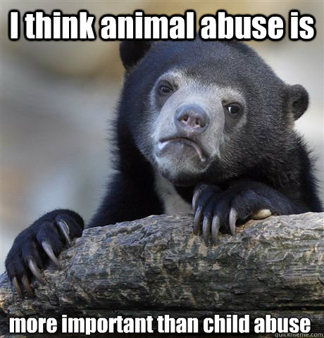 I think animal abuse is  more important than child abuse - I think animal abuse is  more important than child abuse  Confession Bear