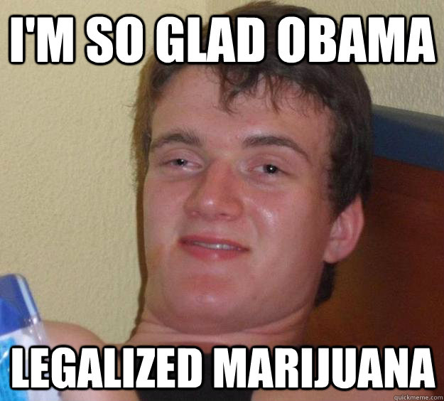 I'm so glad Obama legalized marijuana   10 Guy