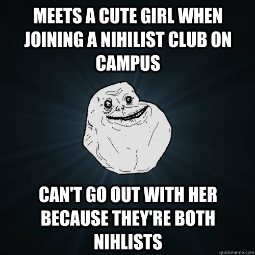 Meets a cute girl when joining a nihilist club on campus can't go out with her because they're both nihlists - Meets a cute girl when joining a nihilist club on campus can't go out with her because they're both nihlists  Forever Alone