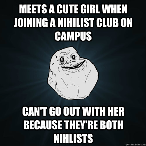 Meets a cute girl when joining a nihilist club on campus can't go out with her because they're both nihlists  Forever Alone