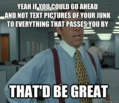 Yeah if you could go ahead
and not text pictures of your junk to everything that passes you by That'd be great  Bill Lumbergh