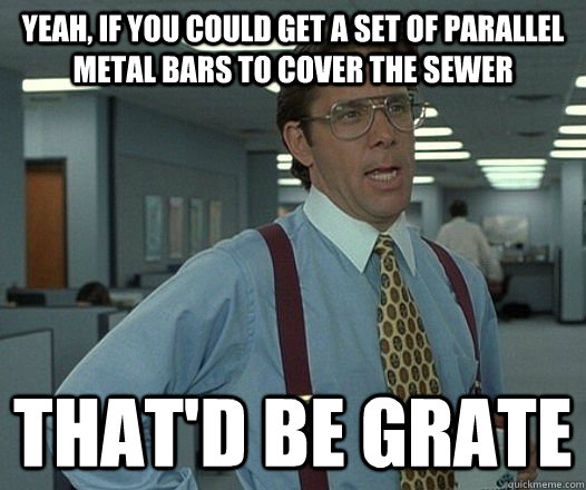 yeah, if you could get a set of parallel metal bars to cover the sewer That'd be grate  Lumbergh