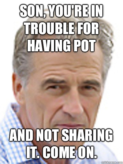 Son, you're in trouble for having pot and not sharing it. Come on.   