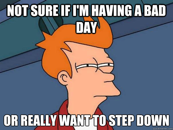 Not sure if I'm having a bad day Or really want to step down 
  Futurama Fry