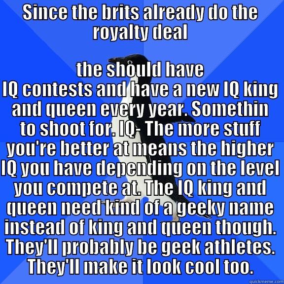 SINCE THE BRITS ALREADY DO THE ROYALTY DEAL THE SHOULD HAVE IQ CONTESTS AND HAVE A NEW IQ KING AND QUEEN EVERY YEAR. SOMETHIN TO SHOOT FOR. IQ- THE MORE STUFF YOU'RE BETTER AT MEANS THE HIGHER IQ YOU HAVE DEPENDING ON THE LEVEL YOU COMPETE AT. THE IQ KING AND QUEEN NEED KIND OF A GEEKY NAME INSTEAD Socially Awkward Penguin