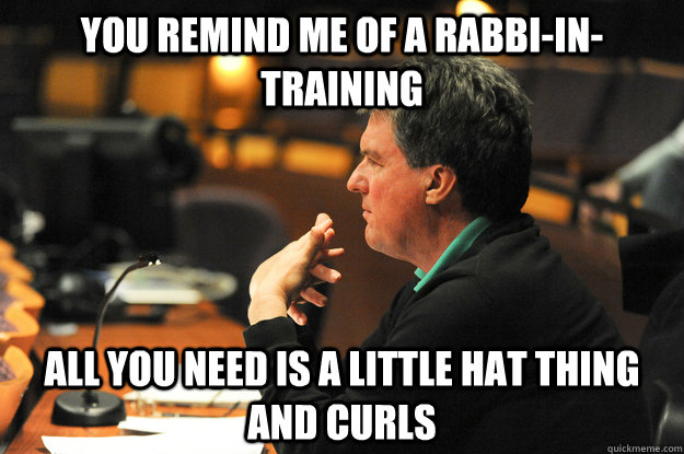 You remind me of a rabbi-in-training All you need is a little hat thing and curls  