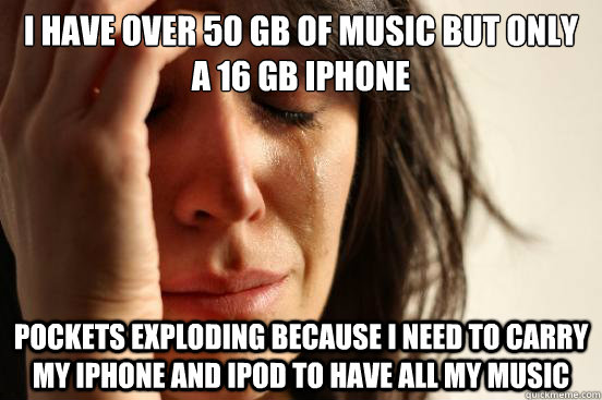 I have over 50 gb of music but only a 16 gb iphone pockets exploding because I need to carry my iphone and ipod to have all my music  First World Problems