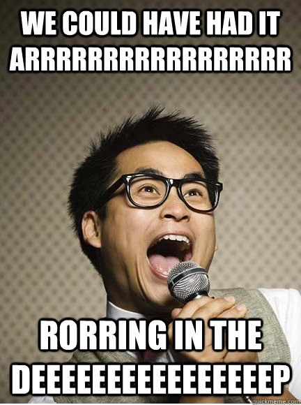 WE COULD HAVE HAD IT ARRRRRRRRRRRRRRRRR RORRING IN THE DEEEEEEEEEEEEEEEEP  Singing Asian