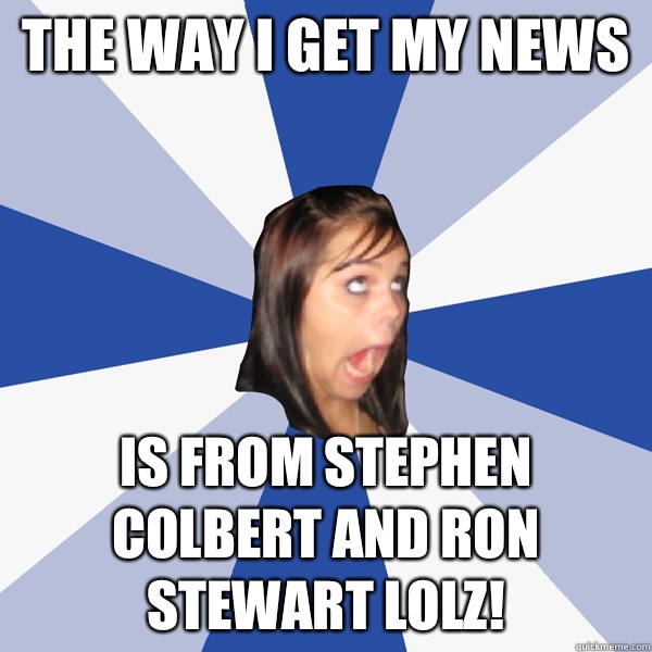The way I get my news is from Stephen Colbert and Ron Stewart LOLZ!  Annoying Facebook Girl