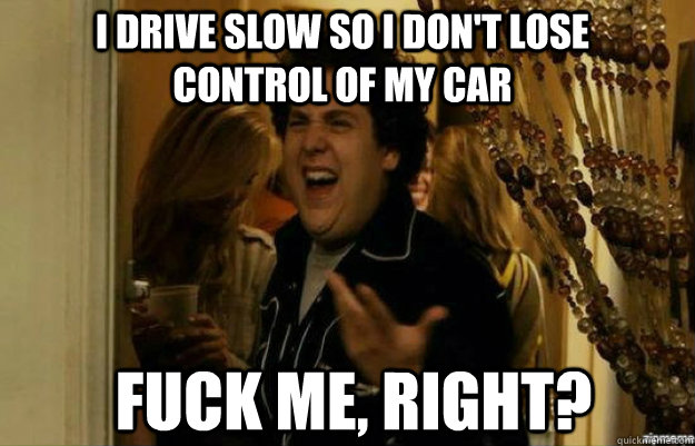 i drive slow so i don't lose control of my car FUCK ME, RIGHT?  fuck me right