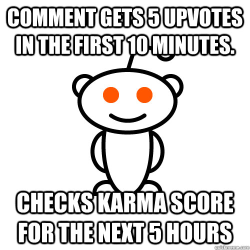 comment gets 5 upvotes in the first 10 minutes. checks karma score for the next 5 hours  Redditor
