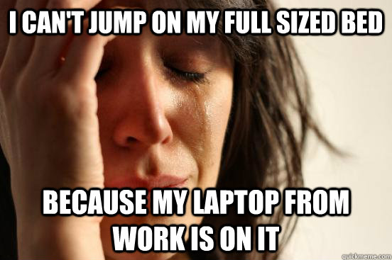 I can't jump on my full sized bed because my laptop from work is on it  First World Problems
