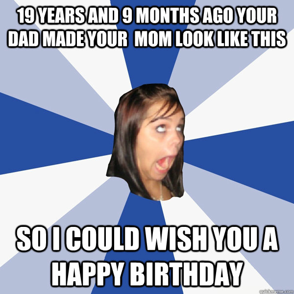 19 years and 9 months ago your dad made your  mom look like this so i could wish you a happy birthday  Annoying Facebook Girl