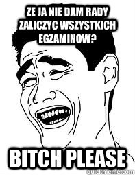 Ze ja nie dam rady zaliczyc wszystkich egzaminow? Bitch please  Bitch please
