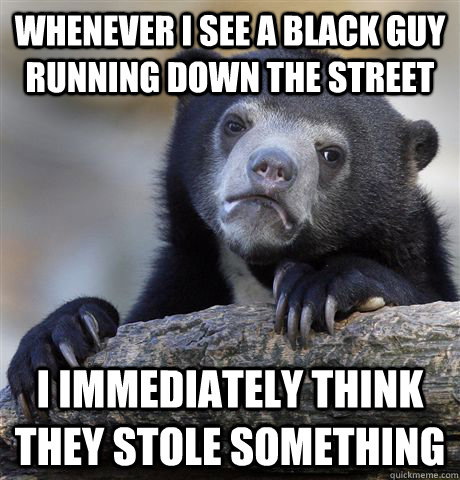 WHENEVER I SEE A BLACK GUY RUNNING DOWN THE STREET I IMMEDIATELY THINK THEY STOLE SOMETHING  Confession Bear