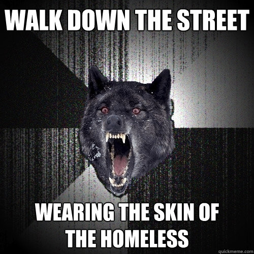 WALK DOWN THE STREET WEARING THE SKIN OF
THE HOMELESS  Insanity Wolf