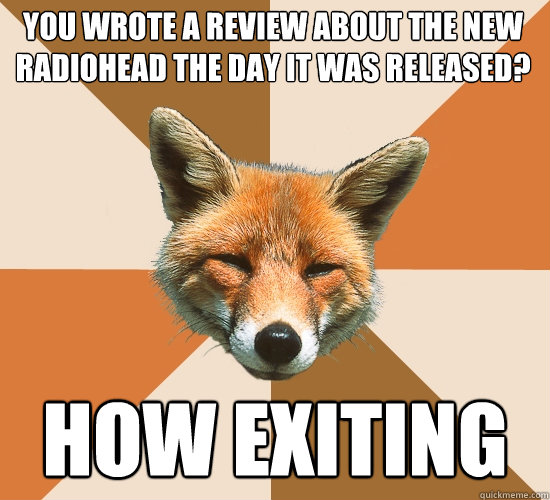 you wrote a review about the new radiohead the day it was released? how exiting  Condescending Fox