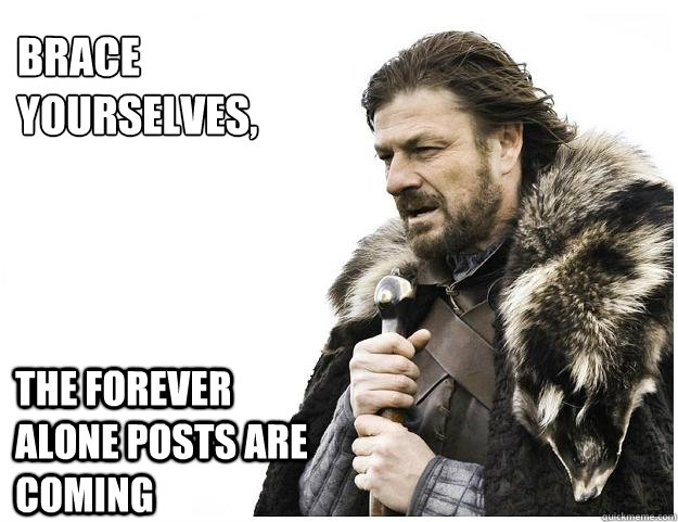Brace yourselves,
 The forever alone posts are coming  Imminent Ned