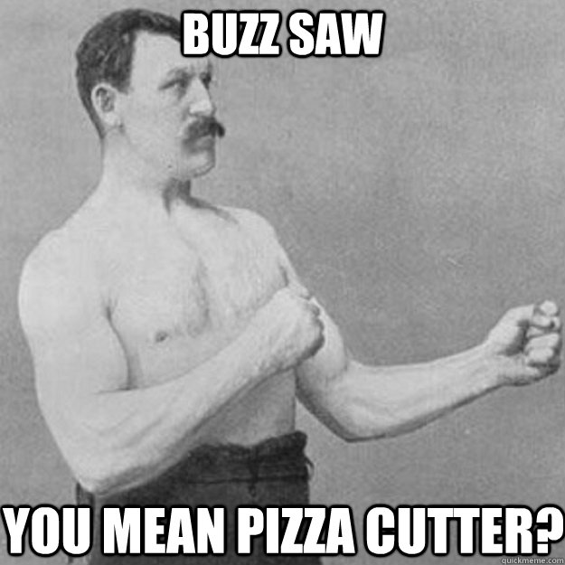 Buzz Saw you mean pizza cutter?  overly manly man