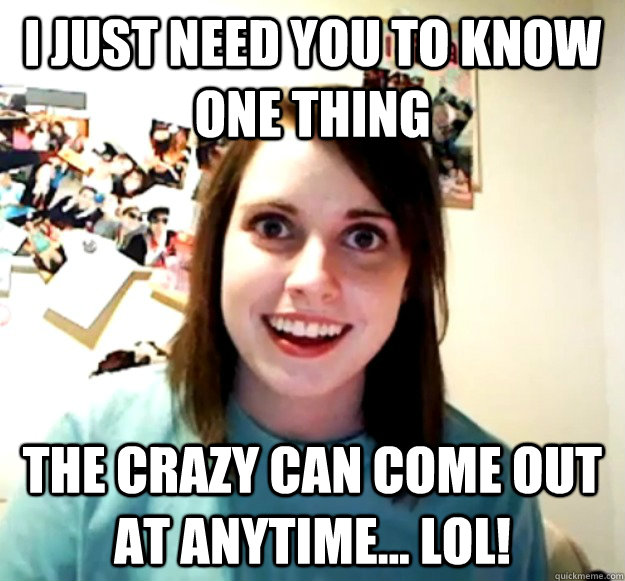 I just need you to know one thing the crazy can come out at anytime... lol!  Overly Attached Girlfriend