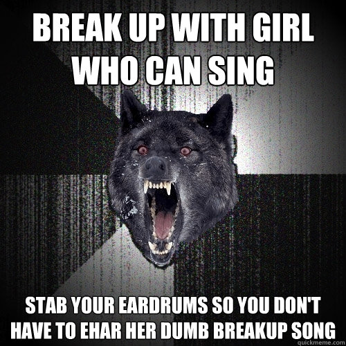 Break up with girl who can sing stab your eardrums so you don't have to ehar her dumb breakup song  Insanity Wolf