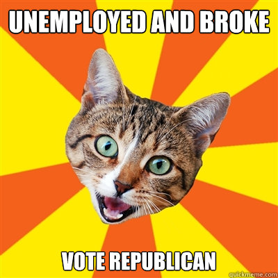 Unemployed and broke Vote republican - Unemployed and broke Vote republican  Bad Advice Cat