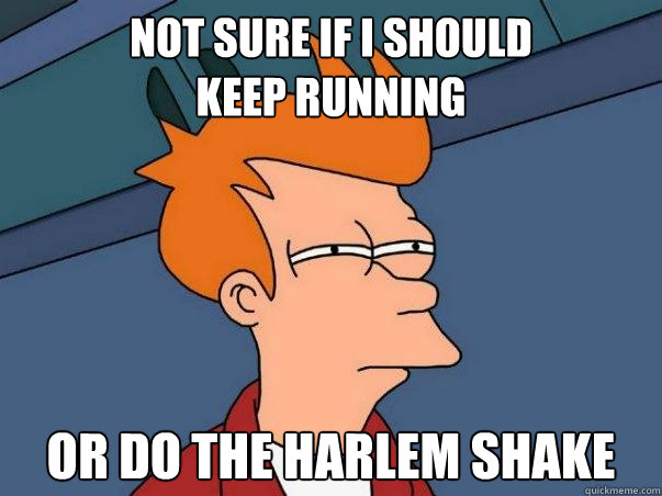 Not sure if I should 
keep running Or do the harlem shake  Not sure Fry