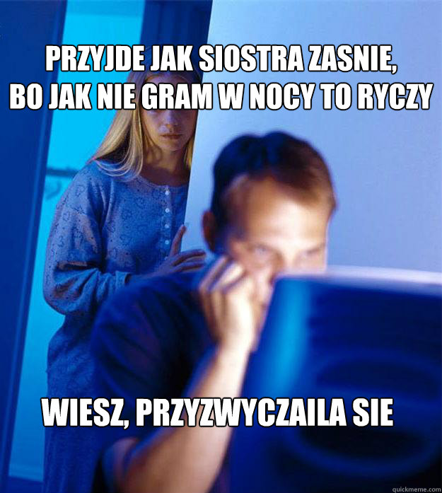 Przyjde jak siostra zasnie,
bo jak nie gram w nocy to ryczy Wiesz, przyzwyczaila sie  Redditors Wife
