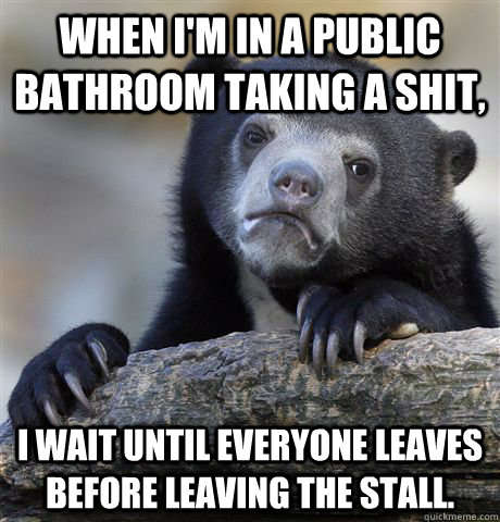 When I'm in a public bathroom taking a shit, I wait until everyone leaves before leaving the stall.    Confession Bear