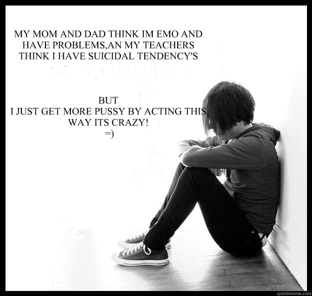 MY MOM AND DAD THINK IM EMO AND HAVE PROBLEMS,AN MY TEACHERS THINK I HAVE SUICIDAL TENDENCY'S 



BUT
I JUST GET MORE PUSSY BY ACTING THIS WAY ITS CRAZY!
 =)   Sad Youth