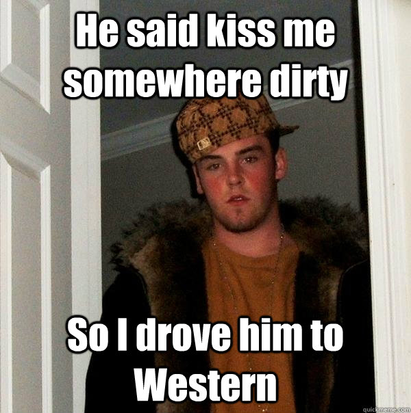 He said kiss me somewhere dirty So I drove him to Western  Scumbag Steve
