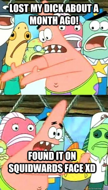 Lost my dick about a month ago! Found it on squidwards face XD  Push it somewhere else Patrick