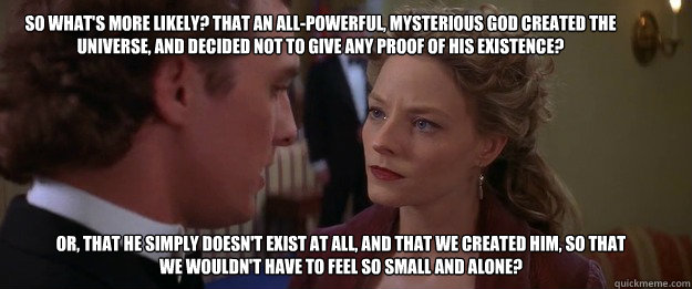 So what's more likely? That an all-powerful, mysterious God created the Universe, and decided not to give any proof of his existence?  Or, that He simply doesn't exist at all, and that we created Him, so that we wouldn't have to feel so small and alone?  - So what's more likely? That an all-powerful, mysterious God created the Universe, and decided not to give any proof of his existence?  Or, that He simply doesn't exist at all, and that we created Him, so that we wouldn't have to feel so small and alone?   Ellie Arroway