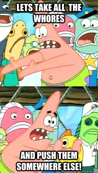 Lets take all  the whores and push them somewhere else!  Push it somewhere else Patrick