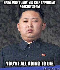 Haha, Very funny, yes keep raffing at rookery spam you're all going to die.  Fat Kim Jong-Un