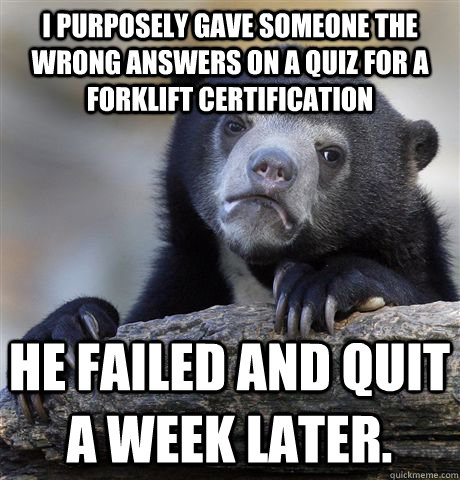 I purposely gave someone the wrong answers on a quiz for a forklift certification He failed and quit a week later. - I purposely gave someone the wrong answers on a quiz for a forklift certification He failed and quit a week later.  Confession Bear