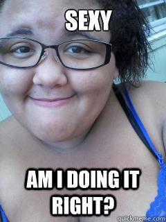 SEXY Am I doing it right? - SEXY Am I doing it right?  ugly fat girl fail